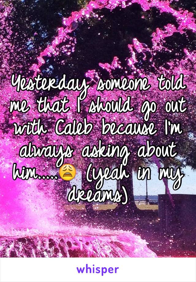 Yesterday someone told me that I should go out with Caleb because I'm always asking about him.....😩 (yeah in my dreams)