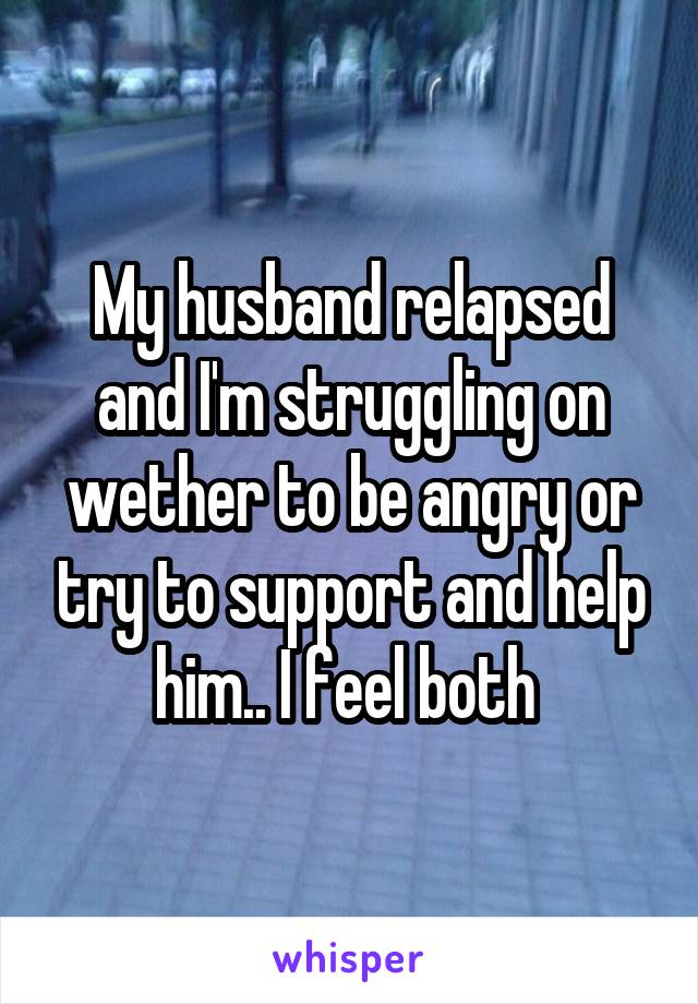 My husband relapsed and I'm struggling on wether to be angry or try to support and help him.. I feel both 