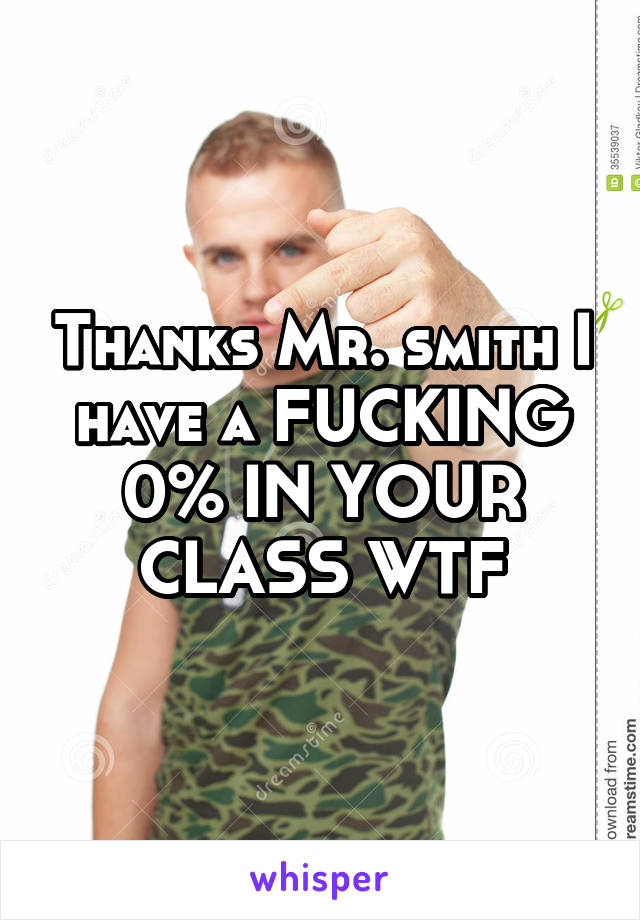 Thanks Mr. smith I have a FUCKING 0% IN YOUR CLASS WTF