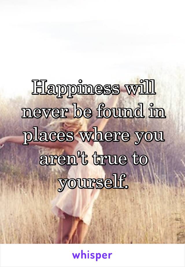 Happiness will never be found in places where you aren't true to yourself.