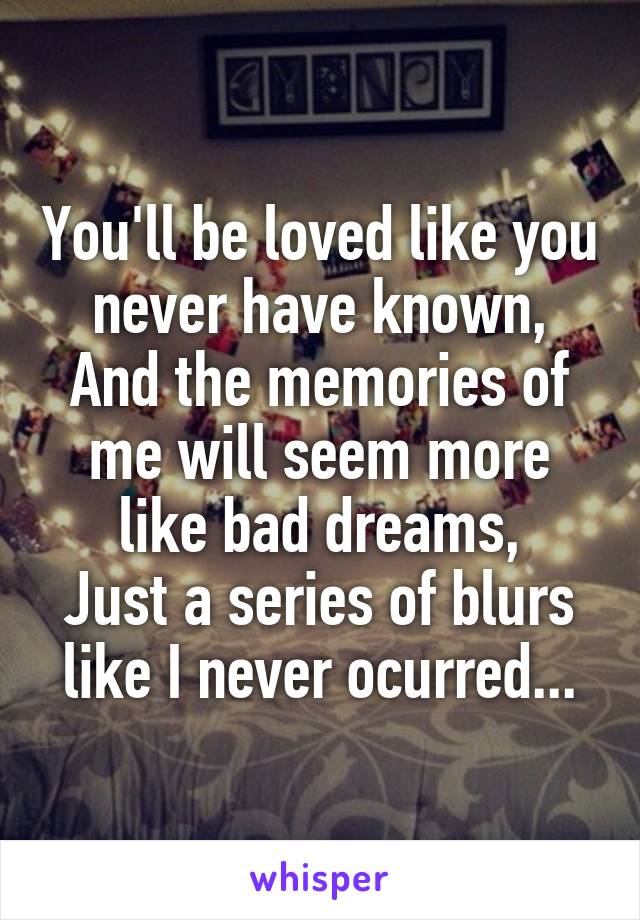 You'll be loved like you never have known,
And the memories of me will seem more like bad dreams,
Just a series of blurs like I never ocurred...