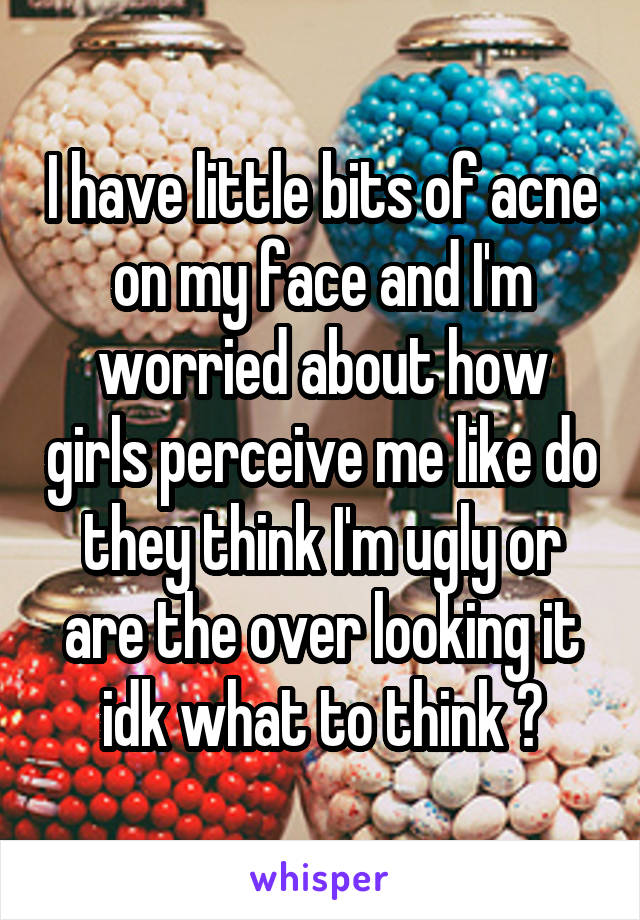 I have little bits of acne on my face and I'm worried about how girls perceive me like do they think I'm ugly or are the over looking it idk what to think ?