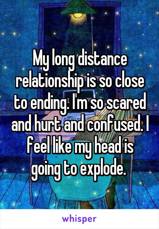 My long distance relationship is so close to ending. I'm so scared and hurt and confused. I feel like my head is going to explode. 