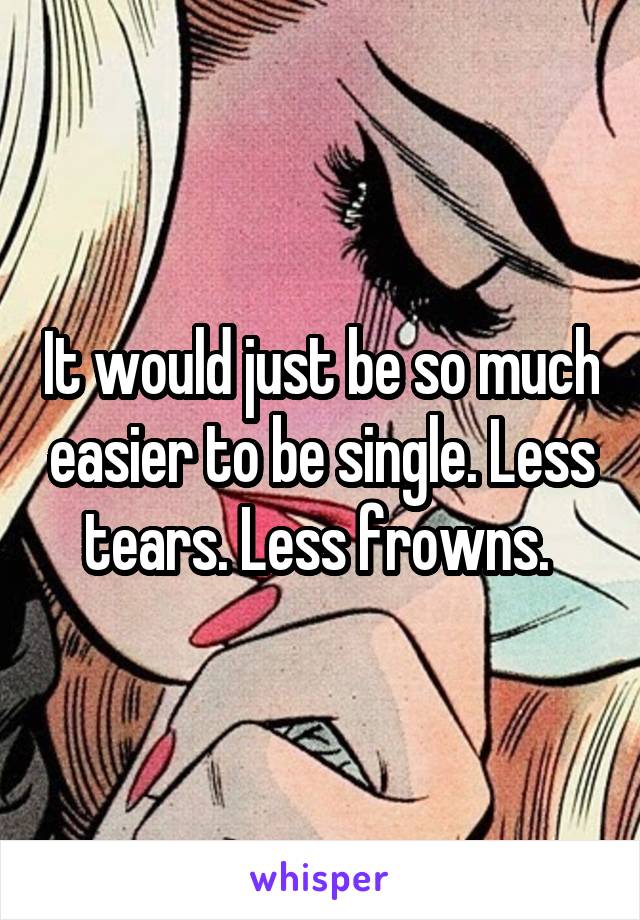 It would just be so much easier to be single. Less tears. Less frowns. 