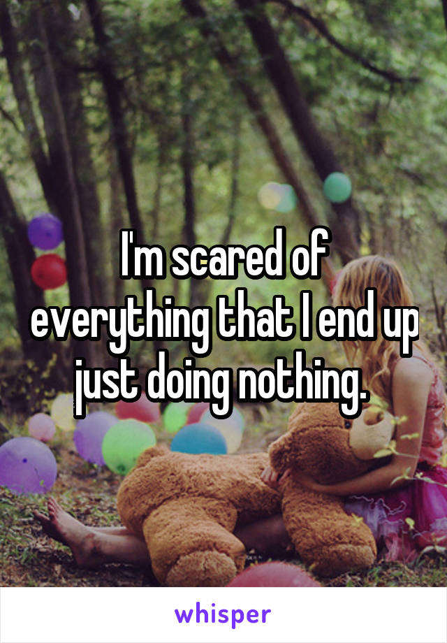 I'm scared of everything that I end up just doing nothing. 