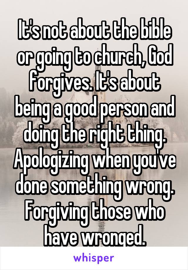 It's not about the bible or going to church, God forgives. It's about being a good person and doing the right thing. Apologizing when you've done something wrong. Forgiving those who have wronged.