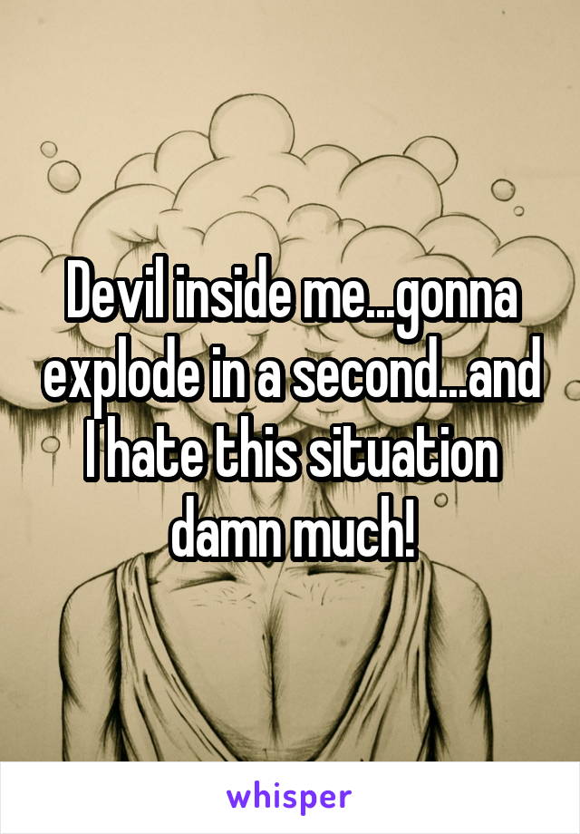 Devil inside me...gonna explode in a second...and I hate this situation damn much!