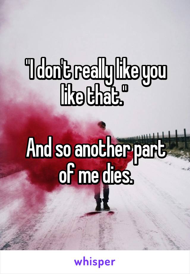 "I don't really like you like that." 

And so another part of me dies.
