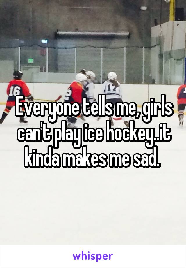 Everyone tells me, girls can't play ice hockey..it kinda makes me sad. 