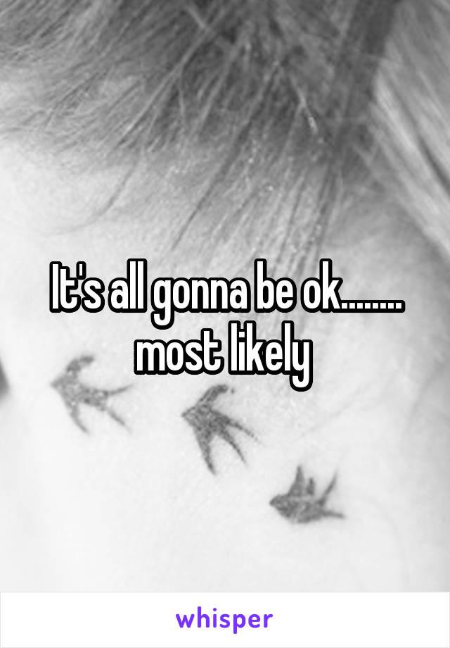 It's all gonna be ok........ most likely 