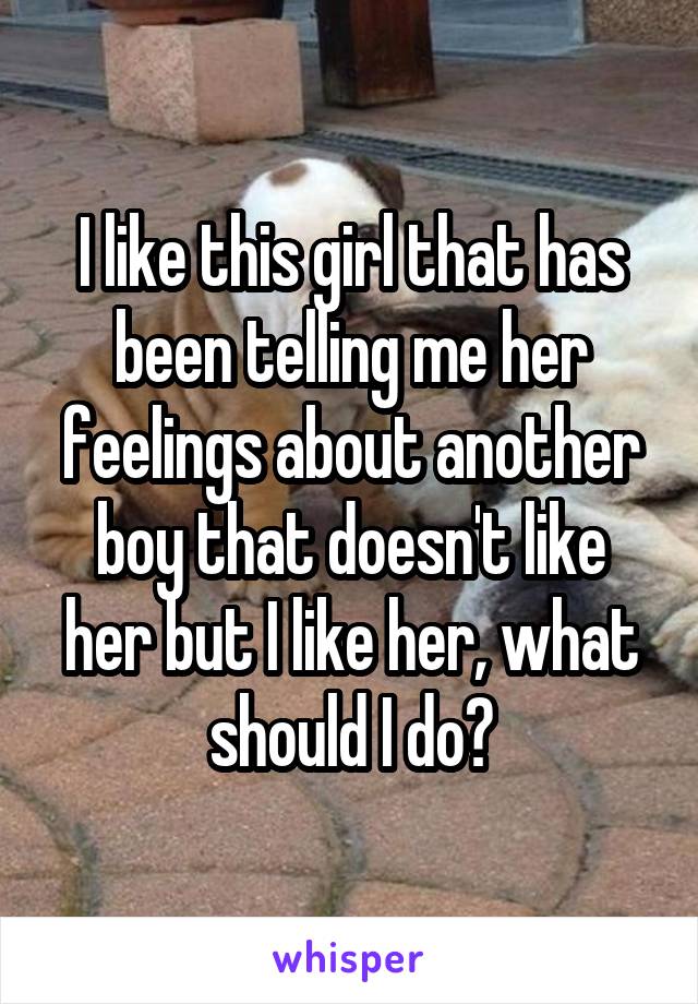 I like this girl that has been telling me her feelings about another boy that doesn't like her but I like her, what should I do?