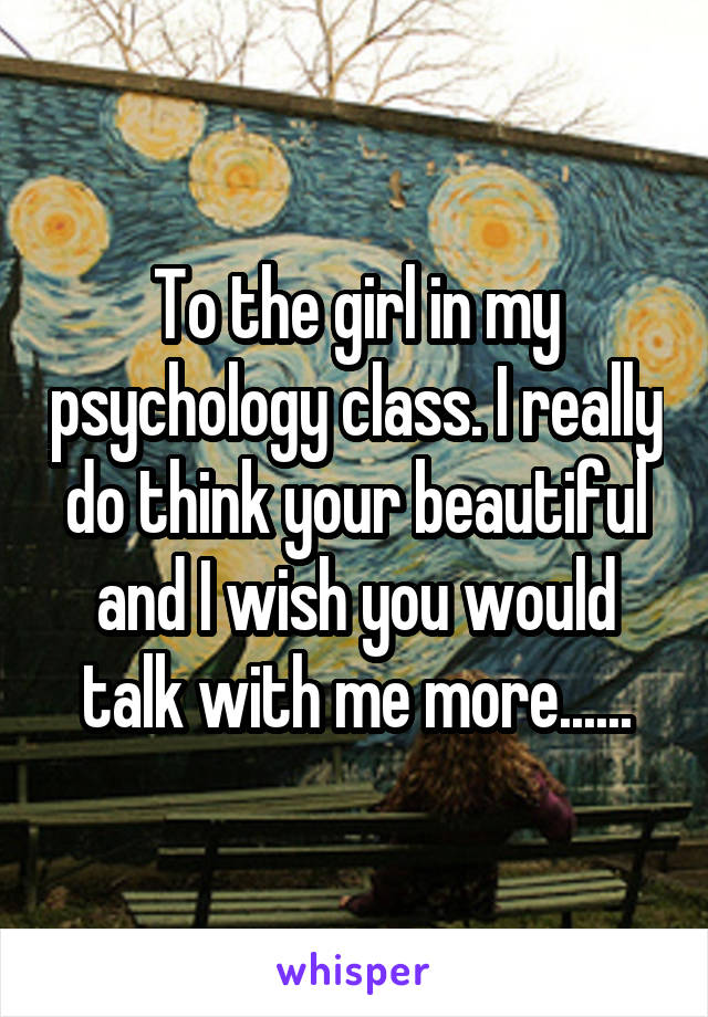 To the girl in my psychology class. I really do think your beautiful and I wish you would talk with me more......