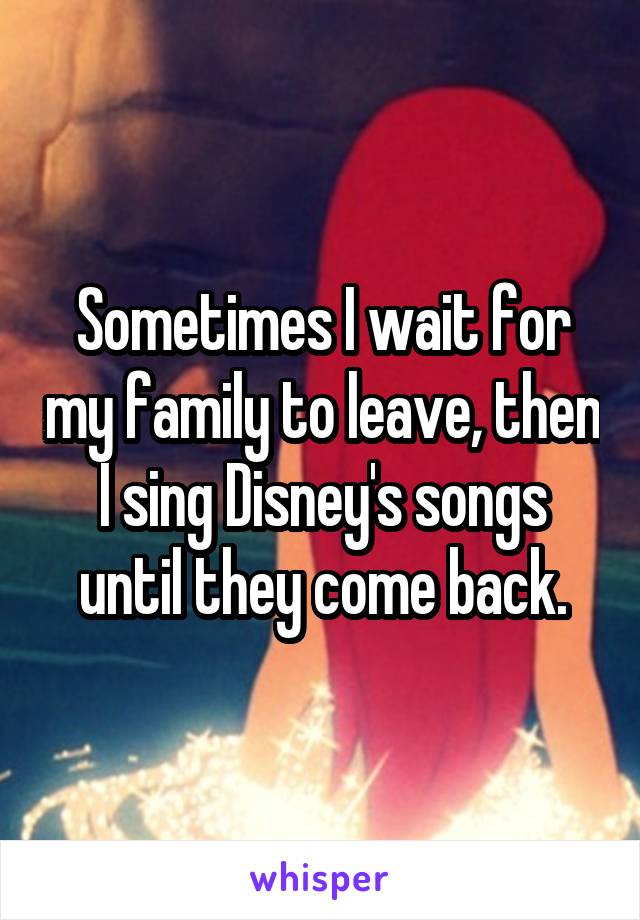 Sometimes I wait for my family to leave, then I sing Disney's songs until they come back.