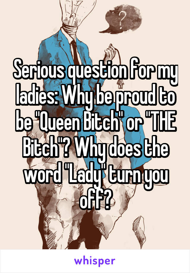 Serious question for my ladies: Why be proud to be "Queen Bitch" or "THE Bitch"? Why does the word "Lady" turn you off?