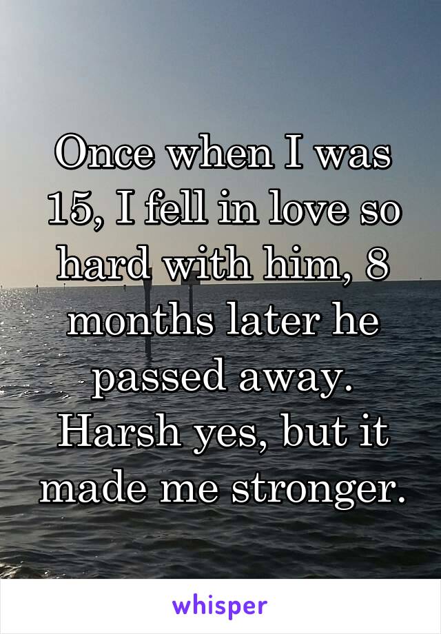 Once when I was 15, I fell in love so hard with him, 8 months later he passed away. Harsh yes, but it made me stronger.