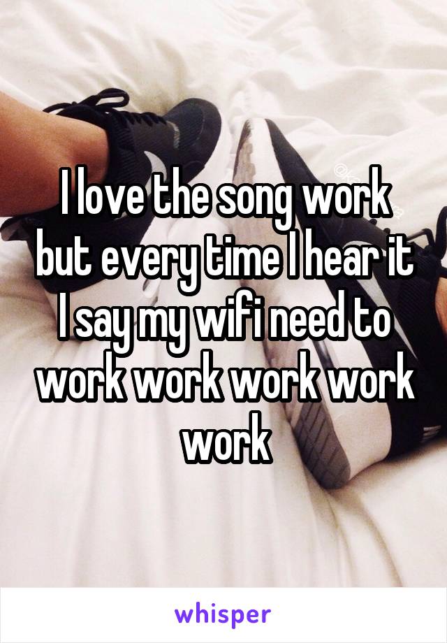 I love the song work but every time I hear it I say my wifi need to work work work work work