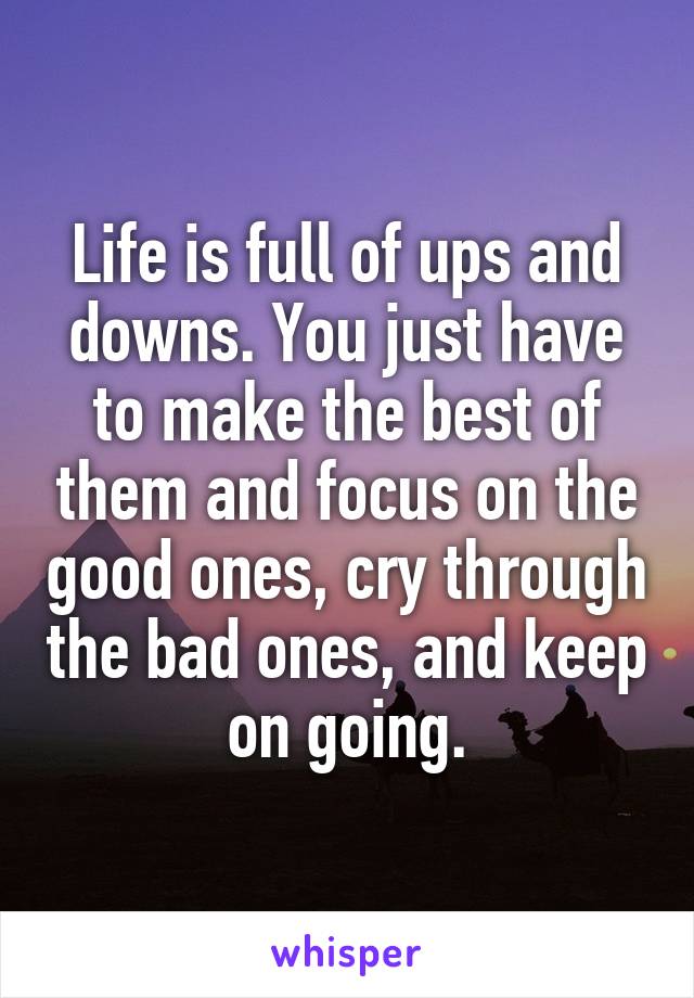 Life is full of ups and downs. You just have to make the best of them and focus on the good ones, cry through the bad ones, and keep on going.