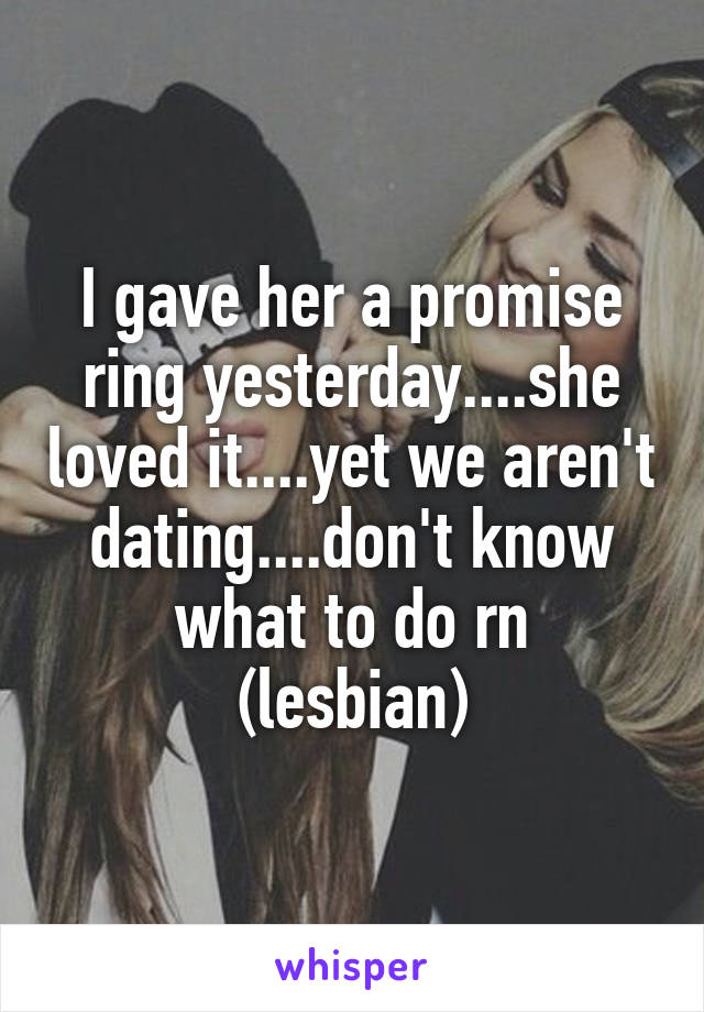 I gave her a promise ring yesterday....she loved it....yet we aren't dating....don't know what to do rn
(lesbian)