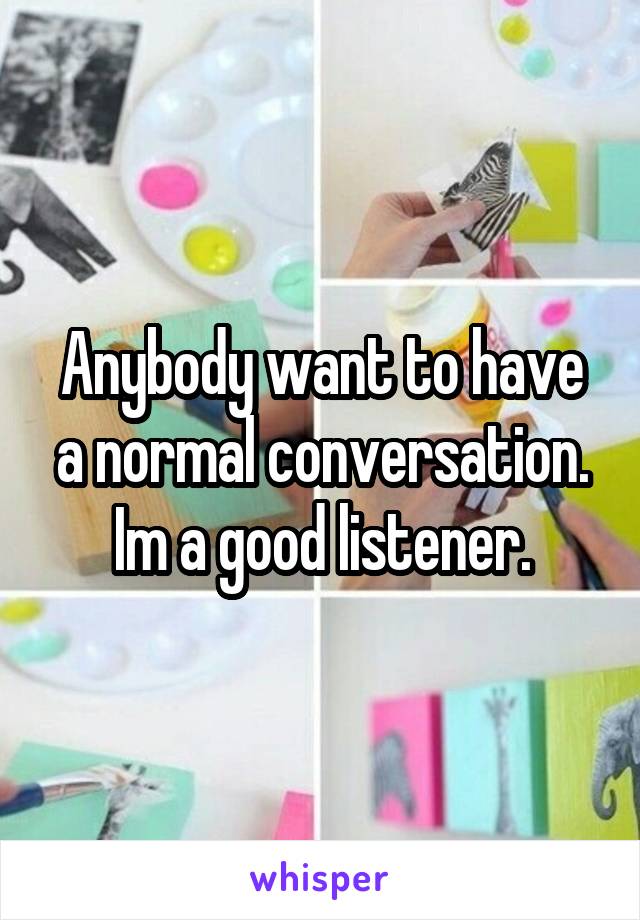 Anybody want to have a normal conversation. Im a good listener.