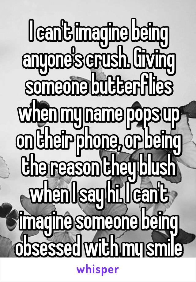 I can't imagine being anyone's crush. Giving someone butterflies when my name pops up on their phone, or being the reason they blush when I say hi. I can't imagine someone being obsessed with my smile