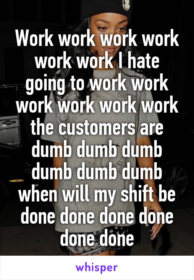 Work work work work work work I hate going to work work work work work work the customers are dumb dumb dumb dumb dumb dumb when will my shift be done done done done done done