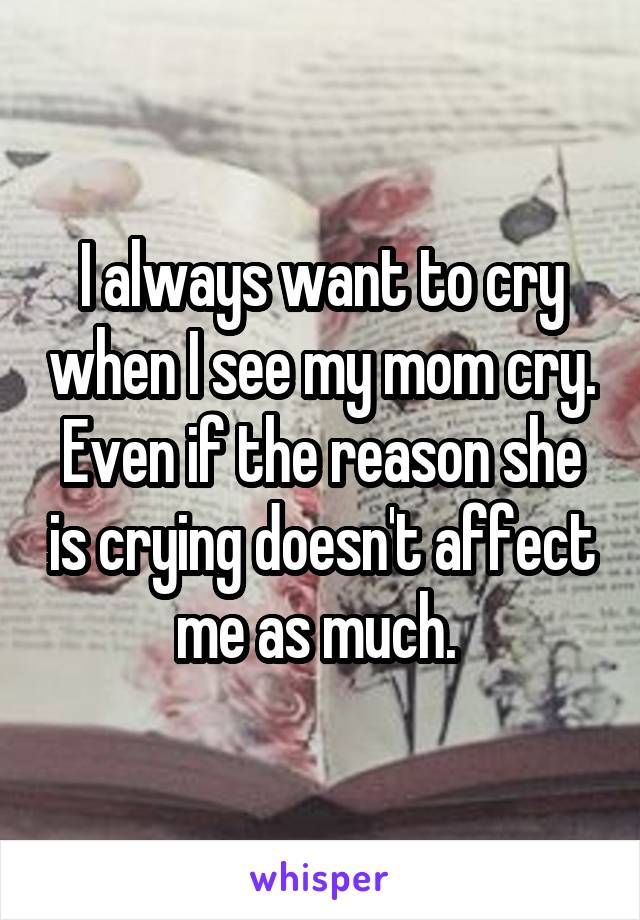 I always want to cry when I see my mom cry.
Even if the reason she is crying doesn't affect me as much. 