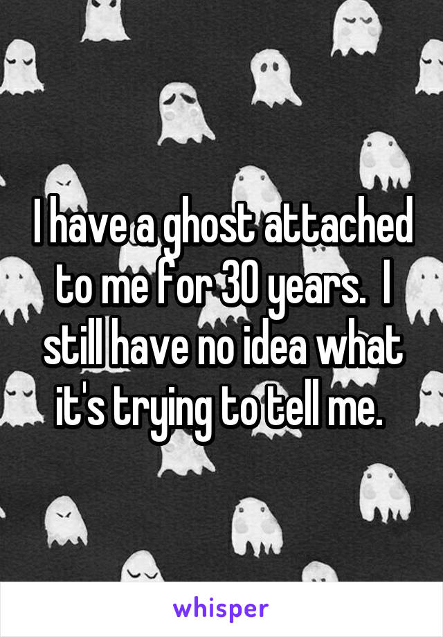 I have a ghost attached to me for 30 years.  I still have no idea what it's trying to tell me. 