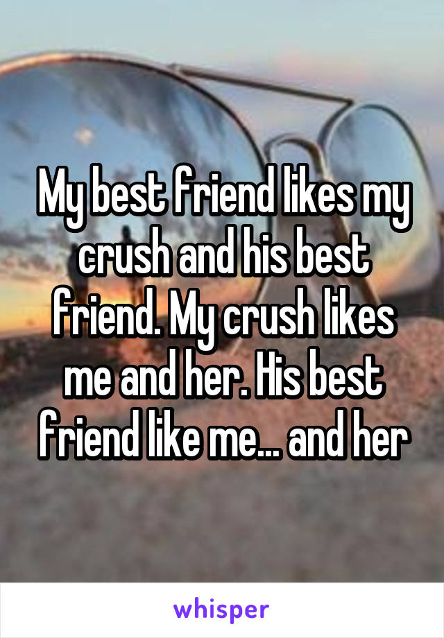 My best friend likes my crush and his best friend. My crush likes me and her. His best friend like me... and her