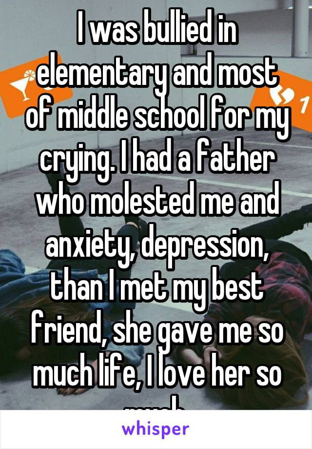 I was bullied in elementary and most of middle school for my crying. I had a father who molested me and anxiety, depression, than I met my best friend, she gave me so much life, I love her so much.