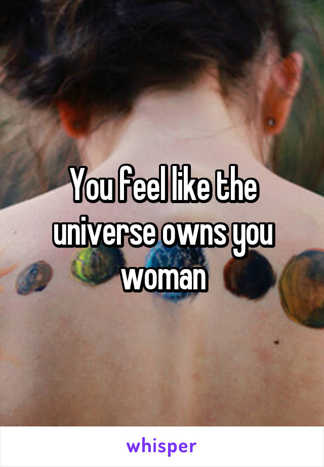 You feel like the universe owns you woman