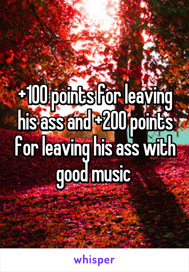 +100 points for leaving his ass and +200 points for leaving his ass with good music 