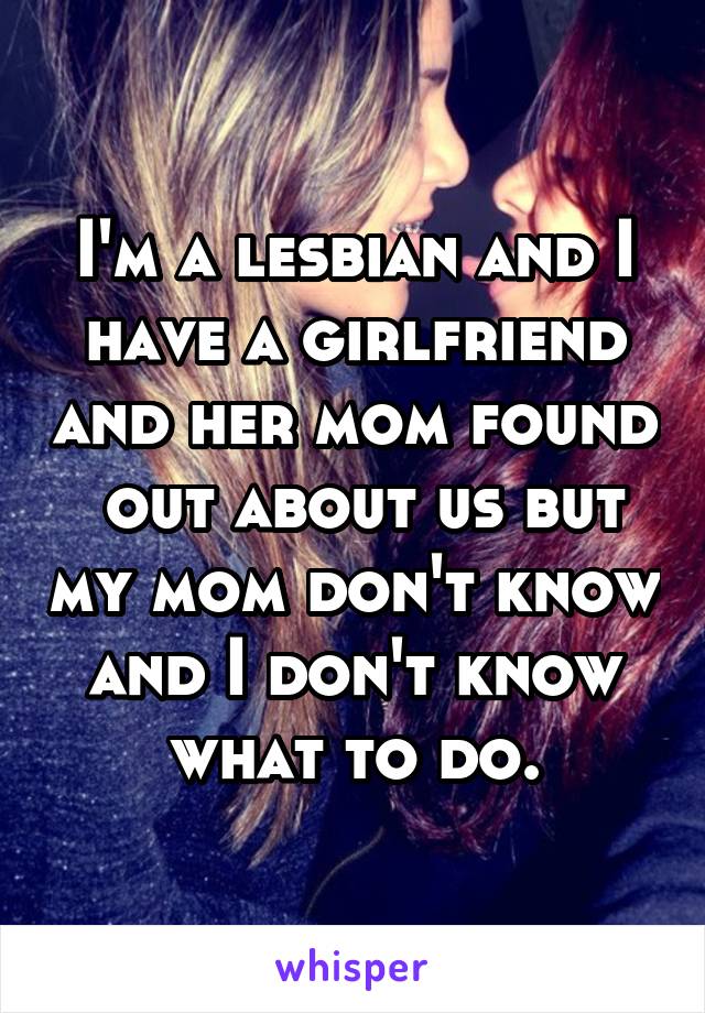 I'm a lesbian and I have a girlfriend and her mom found  out about us but my mom don't know and I don't know what to do.