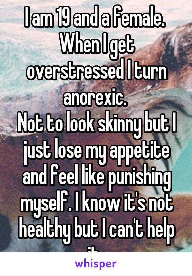 I am 19 and a female. 
When I get overstressed I turn anorexic. 
Not to look skinny but I just lose my appetite and feel like punishing myself. I know it's not healthy but I can't help it. 