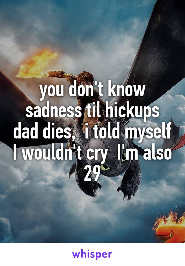 you don't know sadness til hickups dad dies,  i told myself I wouldn't cry  I'm also 29