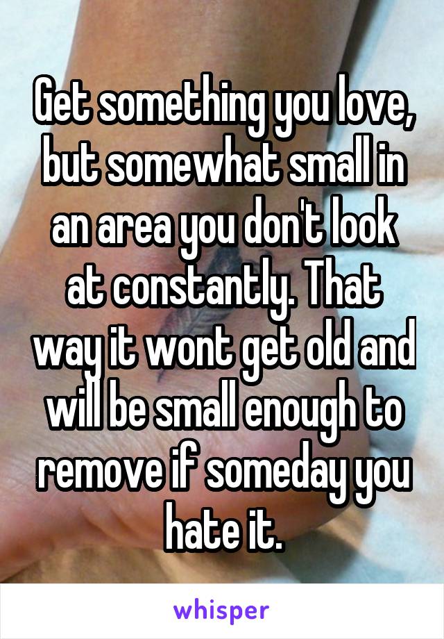 Get something you love, but somewhat small in an area you don't look at constantly. That way it wont get old and will be small enough to remove if someday you hate it.