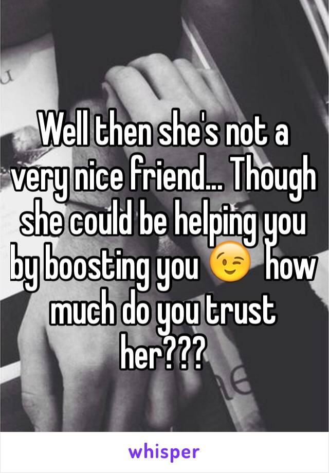 Well then she's not a very nice friend... Though she could be helping you by boosting you 😉  how much do you trust her???