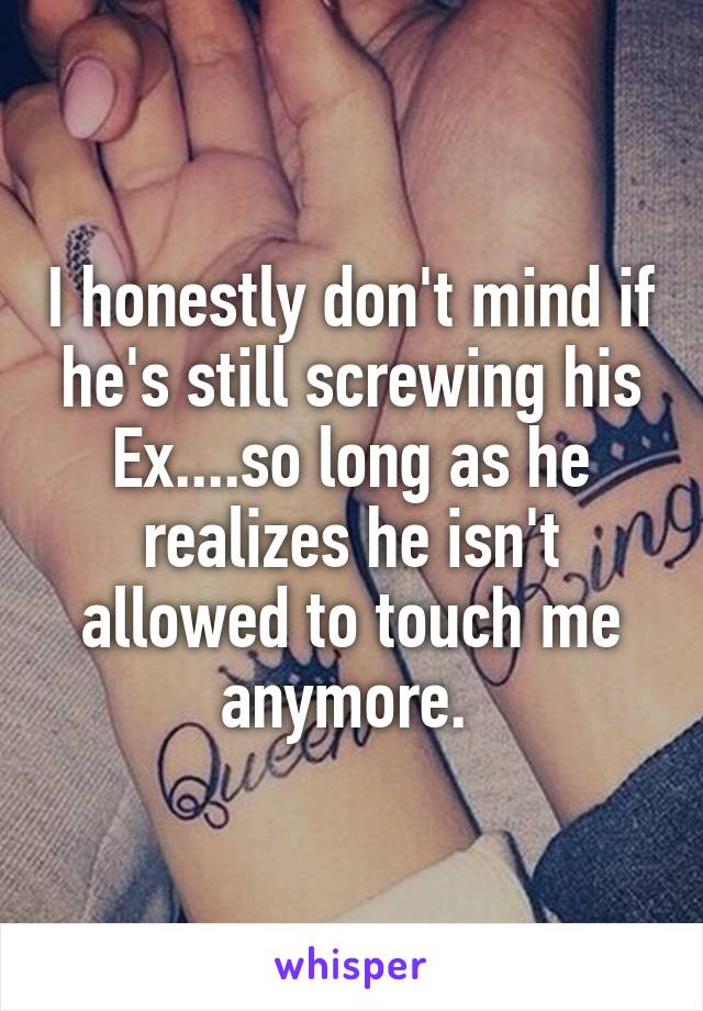 I honestly don't mind if he's still screwing his Ex....so long as he realizes he isn't allowed to touch me anymore. 