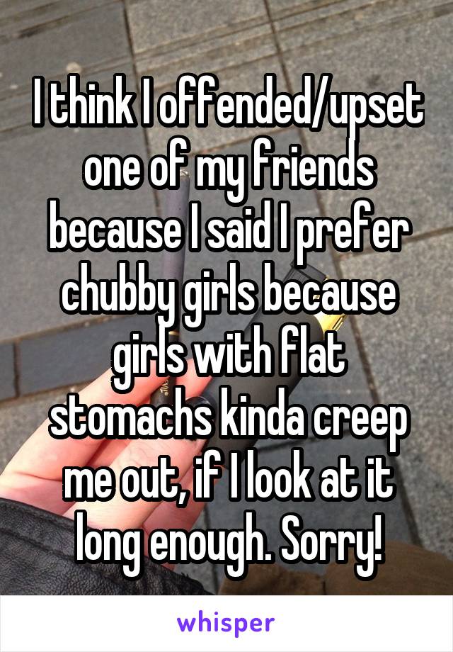 I think I offended/upset one of my friends because I said I prefer chubby girls because girls with flat stomachs kinda creep me out, if I look at it long enough. Sorry!