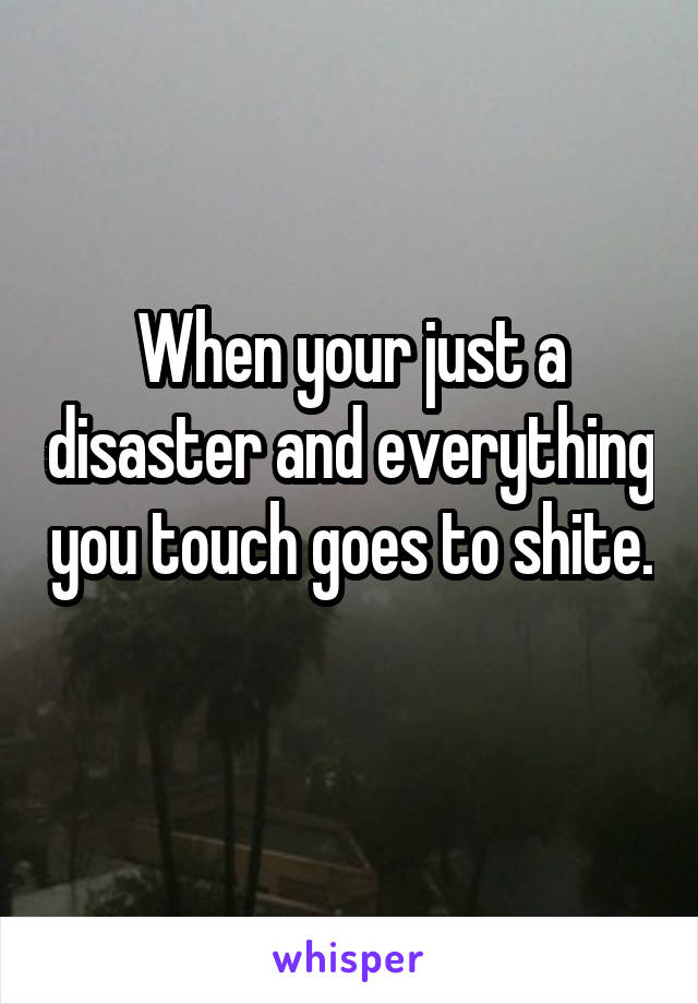 When your just a disaster and everything you touch goes to shite. 