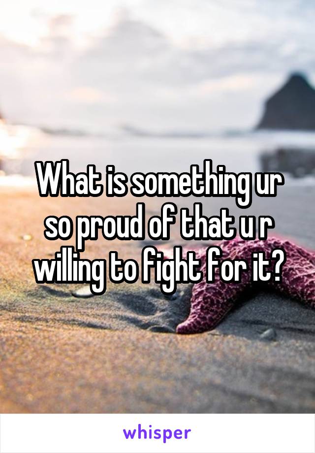 What is something ur so proud of that u r willing to fight for it?