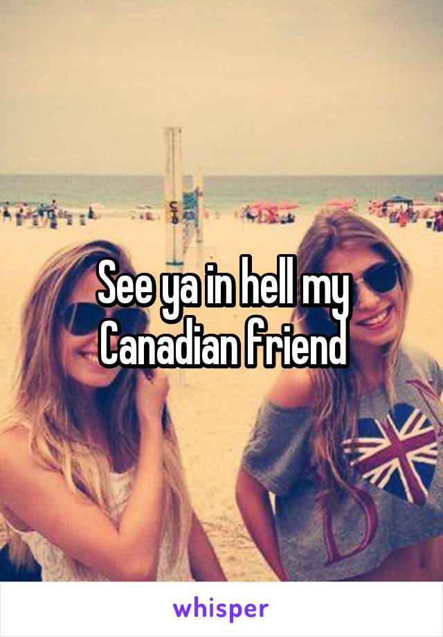 See ya in hell my Canadian friend