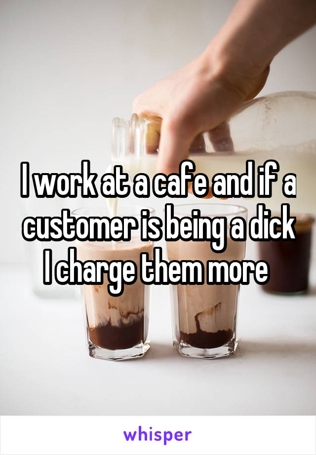 I work at a cafe and if a customer is being a dick I charge them more 