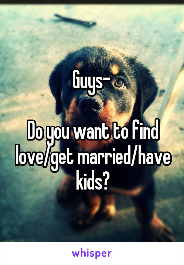 Guys- 

Do you want to find love/get married/have kids?