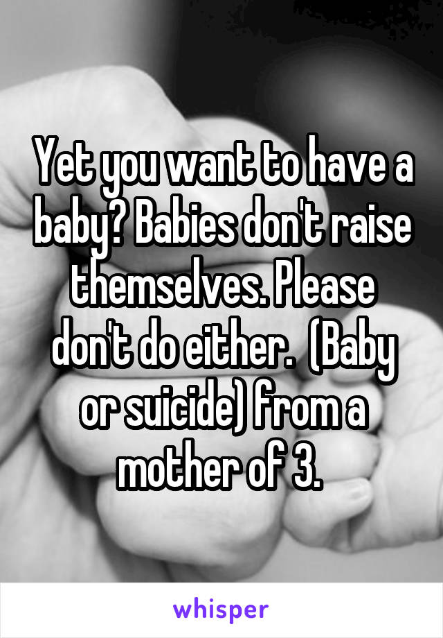 Yet you want to have a baby? Babies don't raise themselves. Please don't do either.  (Baby or suicide) from a mother of 3. 