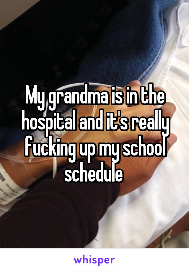 My grandma is in the hospital and it's really fucking up my school schedule 