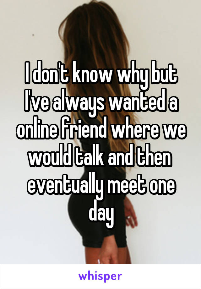 I don't know why but I've always wanted a online friend where we would talk and then  eventually meet one day