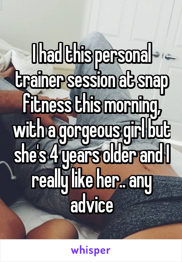 I had this personal trainer session at snap fitness this morning, with a gorgeous girl but she's 4 years older and I really like her.. any advice