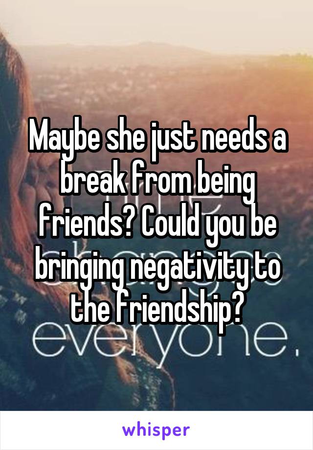 Maybe she just needs a break from being friends? Could you be bringing negativity to the friendship?