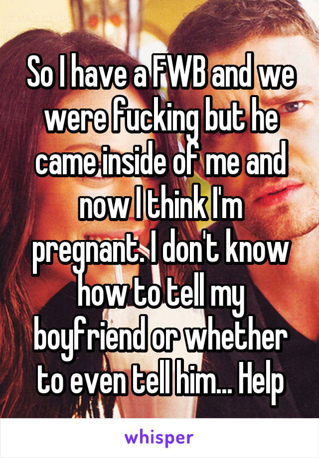 So I have a FWB and we were fucking but he came inside of me and now I think I'm pregnant. I don't know how to tell my boyfriend or whether to even tell him... Help