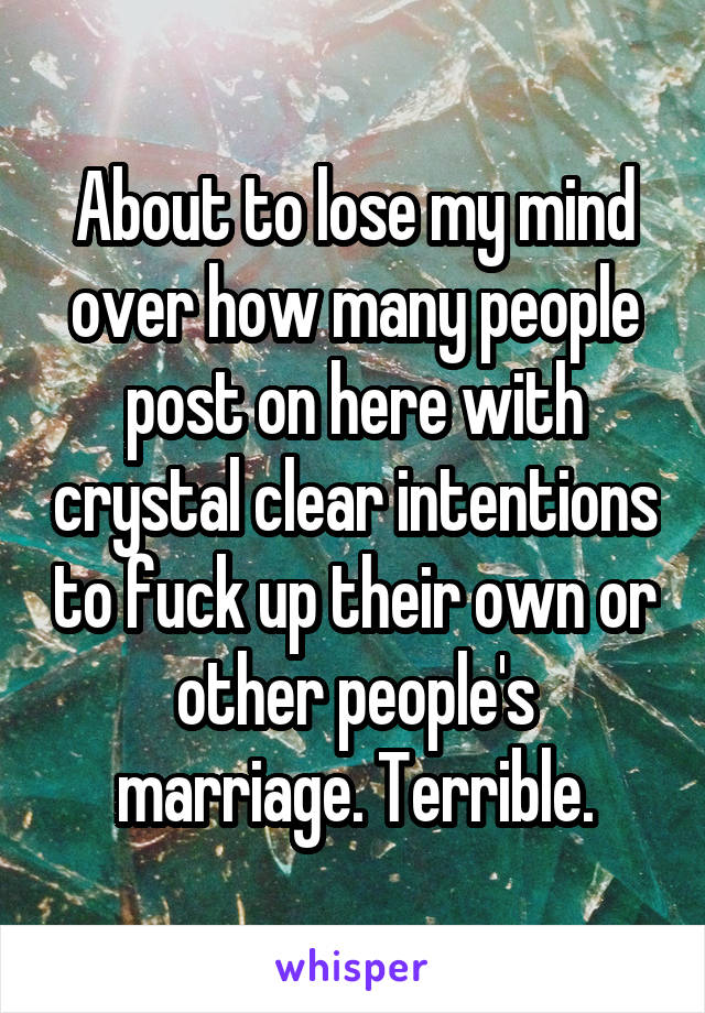 About to lose my mind over how many people post on here with crystal clear intentions to fuck up their own or other people's marriage. Terrible.